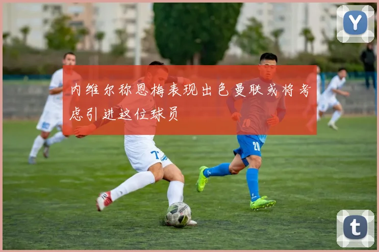 内维尔称恩梅表现出色曼联或将考虑引进这位球员