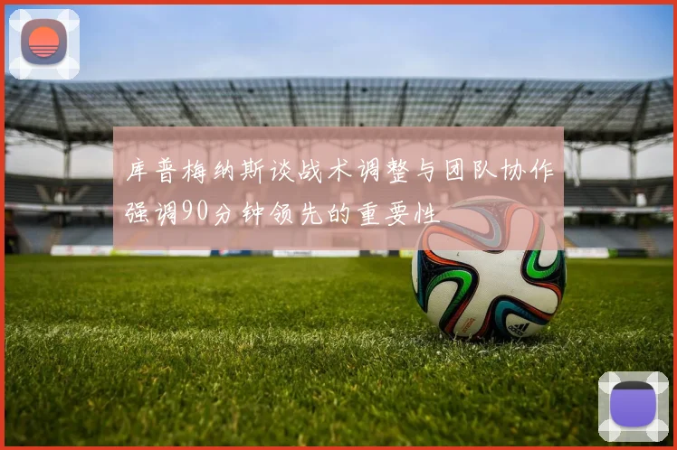 库普梅纳斯谈战术调整与团队协作强调90分钟领先的重要性