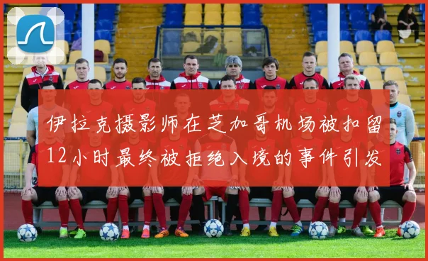 伊拉克摄影师在芝加哥机场被扣留12小时最终被拒绝入境的事件引发关注