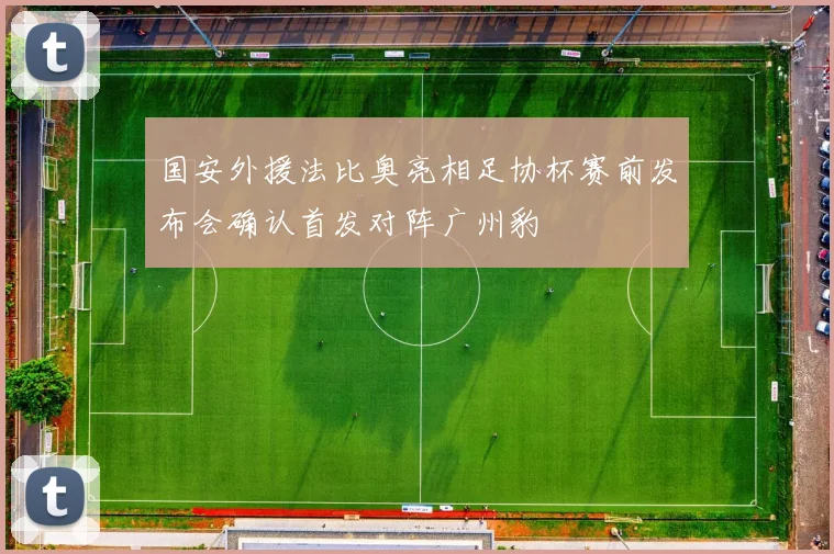 国安外援法比奥亮相足协杯赛前发布会确认首发对阵广州豹