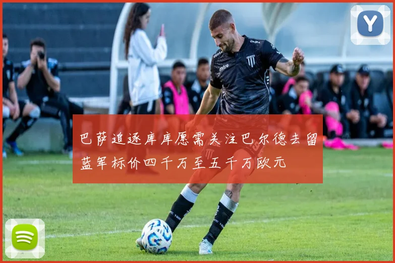 巴萨追逐库库愿需关注巴尔德去留蓝军标价四千万至五千万欧元