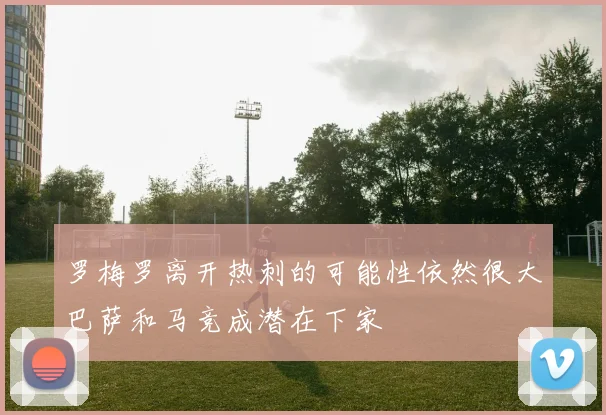 罗梅罗离开热刺的可能性依然很大巴萨和马竞成潜在下家