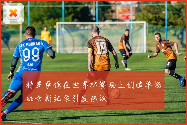 特罗萨德在世界杯赛场上创造单场机会新纪录引发热议