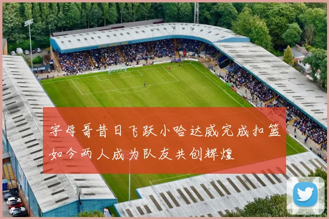 字母哥昔日飞跃小哈达威完成扣篮如今两人成为队友共创辉煌