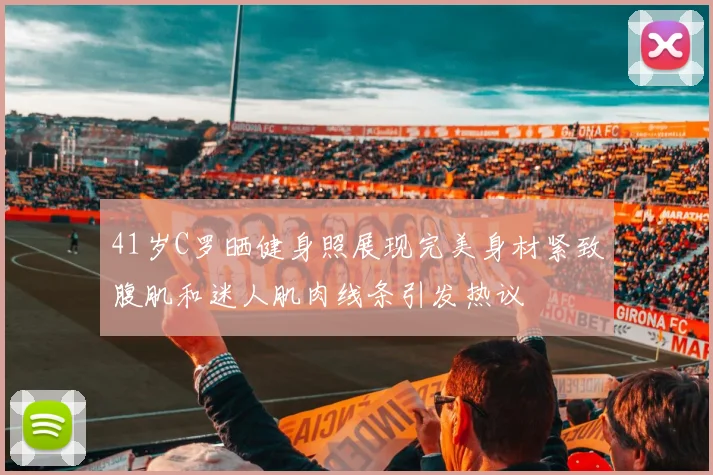41岁C罗晒健身照展现完美身材紧致腹肌和迷人肌肉线条引发热议