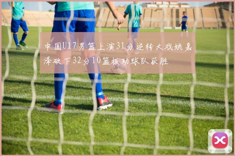 中国U17男篮上演31分逆转大戏姚嘉泽砍下32分10篮板助球队获胜