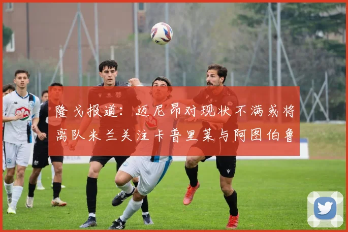 隆戈报道：迈尼昂对现状不满或将离队米兰关注卡普里莱与阿图伯鲁转会动态