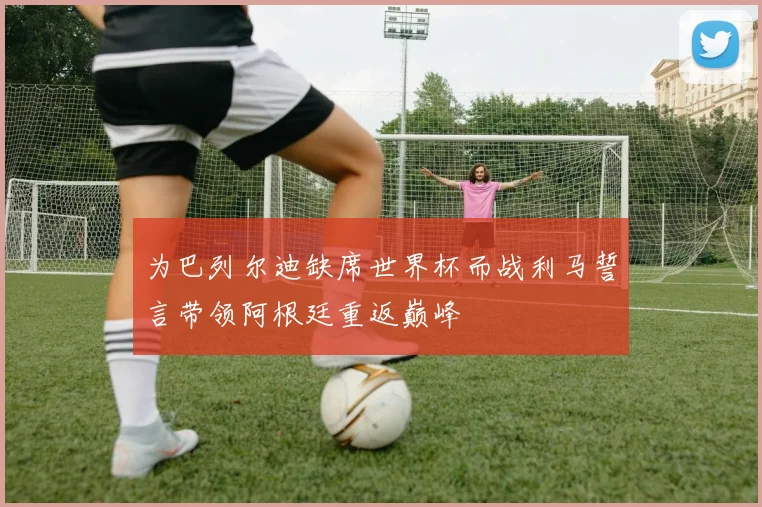 为巴列尔迪缺席世界杯而战利马誓言带领阿根廷重返巅峰