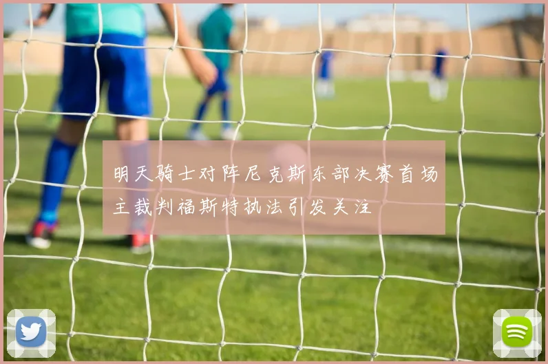 明天骑士对阵尼克斯东部决赛首场主裁判福斯特执法引发关注