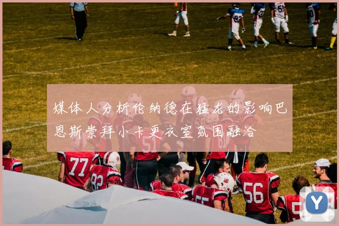 媒体人分析伦纳德在猛龙的影响巴恩斯崇拜小卡更衣室氛围融洽