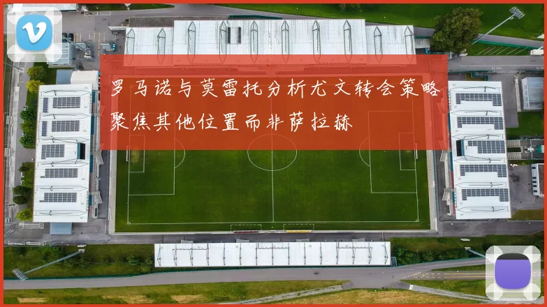 罗马诺与莫雷托分析尤文转会策略聚焦其他位置而非萨拉赫