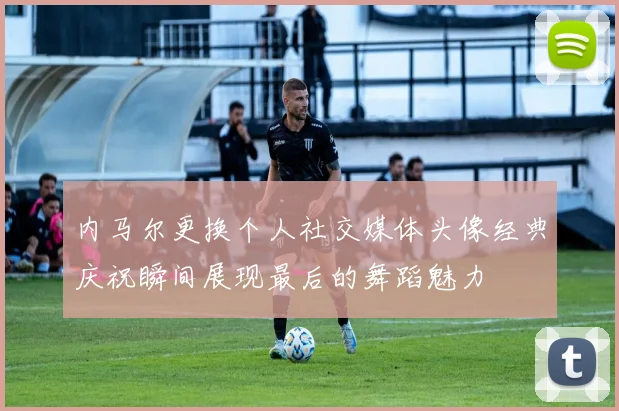 内马尔更换个人社交媒体头像经典庆祝瞬间展现最后的舞蹈魅力