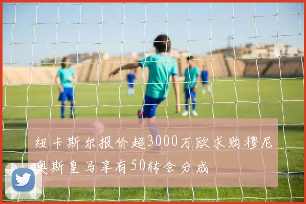 纽卡斯尔报价超3000万欧求购穆尼奥斯皇马享有50转会分成