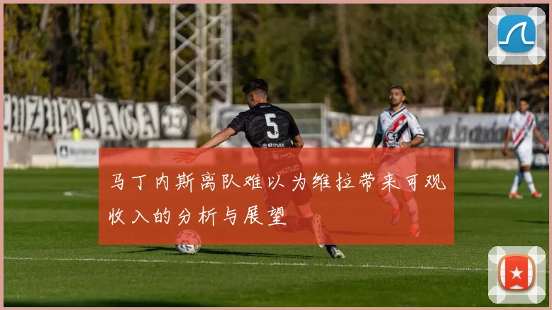 马丁内斯离队难以为维拉带来可观收入的分析与展望
