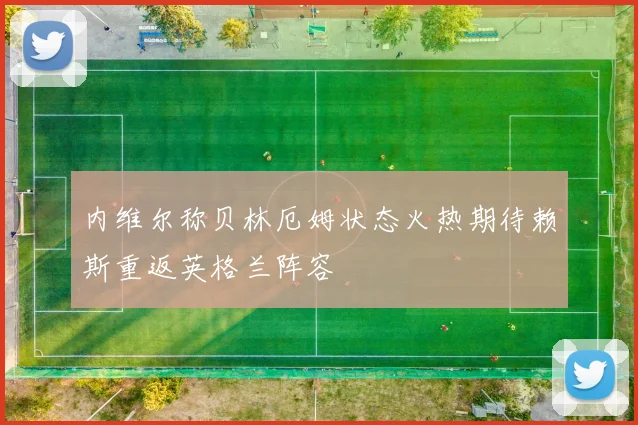 内维尔称贝林厄姆状态火热期待赖斯重返英格兰阵容