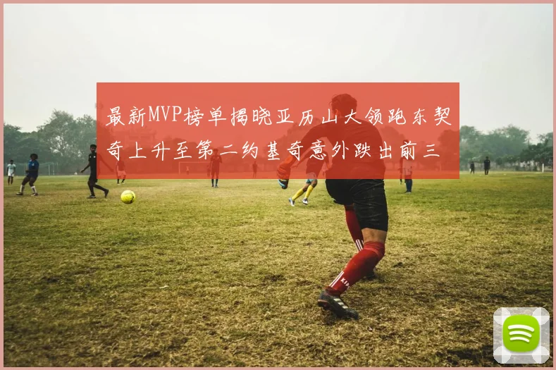 最新MVP榜单揭晓亚历山大领跑东契奇上升至第二约基奇意外跌出前三名