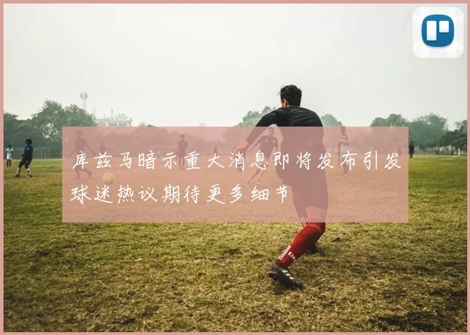 库兹马暗示重大消息即将发布引发球迷热议期待更多细节