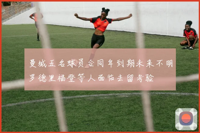 曼城五名球员合同年到期未来不明罗德里福登等人面临去留考验