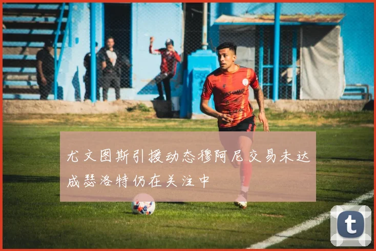 尤文图斯引援动态穆阿尼交易未达成瑟洛特仍在关注中