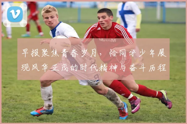 早报聚焦青春岁月，恰同学少年展现风华正茂的时代精神与奋斗历程