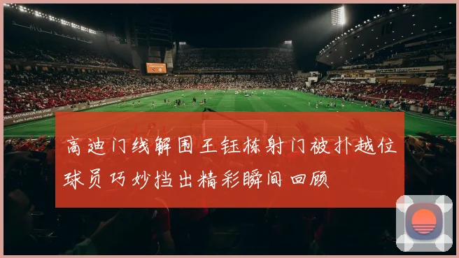 高迪门线解围王钰栋射门被扑越位球员巧妙挡出精彩瞬间回顾