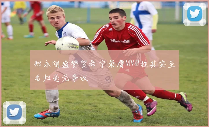 郑永刚盛赞贺希宁荣膺MVP称其实至名归毫无争议