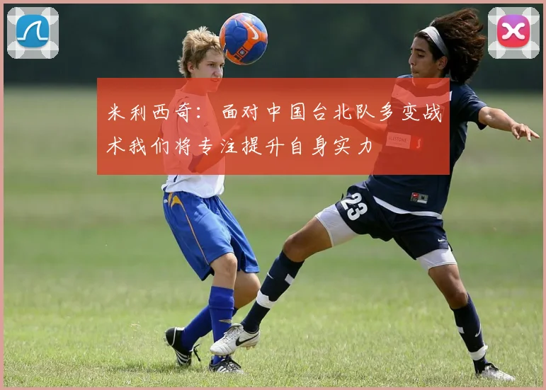 米利西奇：面对中国台北队多变战术我们将专注提升自身实力