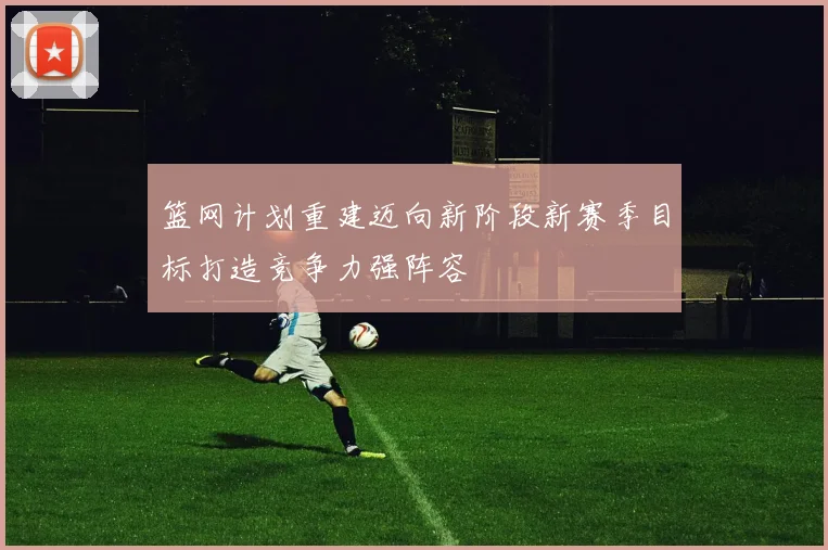 篮网计划重建迈向新阶段新赛季目标打造竞争力强阵容