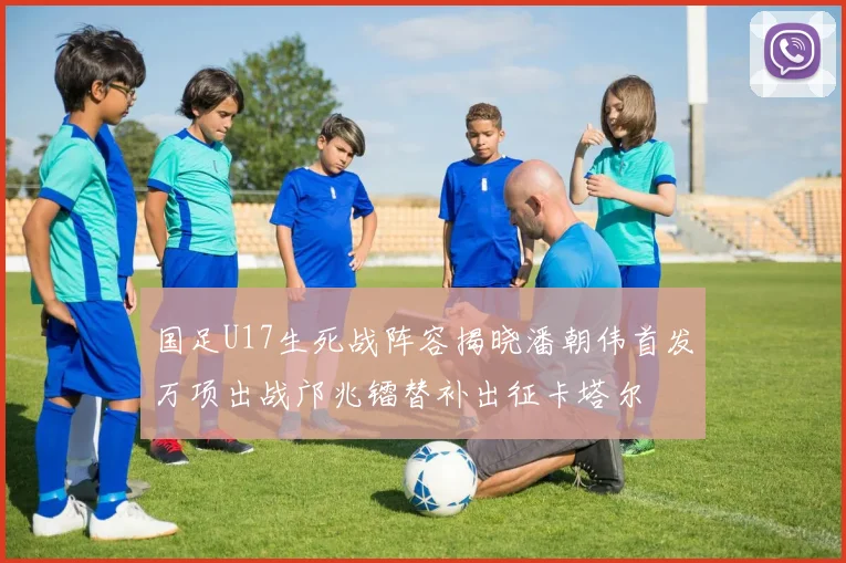 国足U17生死战阵容揭晓潘朝伟首发万项出战邝兆镭替补出征卡塔尔