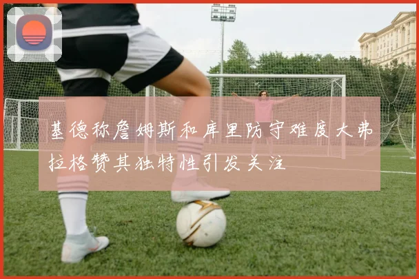 基德称詹姆斯和库里防守难度大弗拉格赞其独特性引发关注