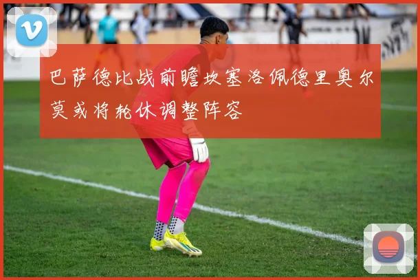 巴萨德比战前瞻坎塞洛佩德里奥尔莫或将轮休调整阵容