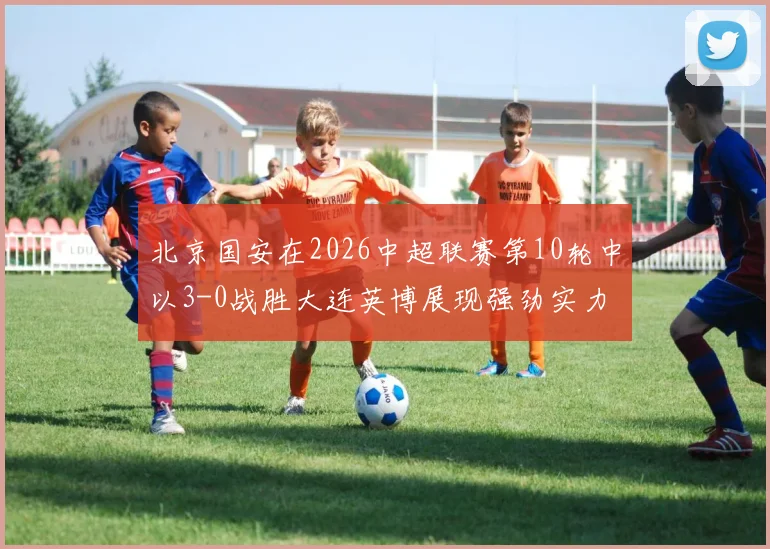 北京国安在2026中超联赛第10轮中以3-0战胜大连英博展现强劲实力